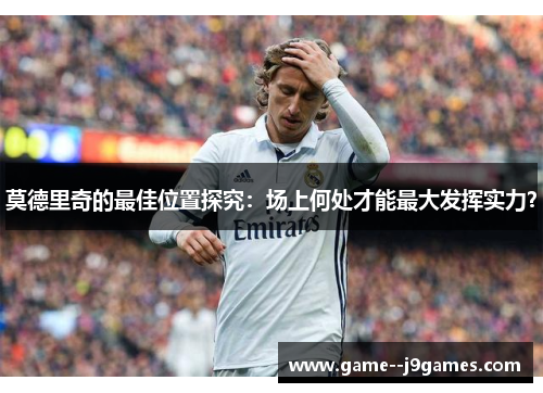 莫德里奇的最佳位置探究：场上何处才能最大发挥实力？